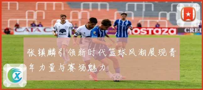 张镇麟引领新时代篮球风潮展现青年力量与赛场魅力