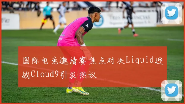 国际电竞邀请赛焦点对决Liquid迎战Cloud9引发热议