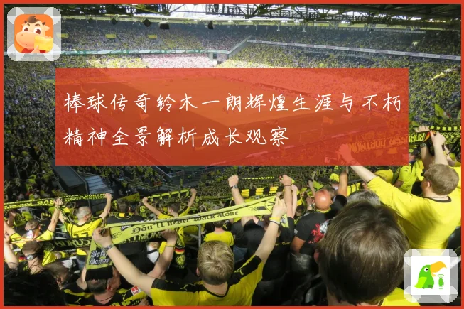 棒球传奇铃木一朗辉煌生涯与不朽精神全景解析成长观察