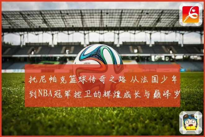 托尼帕克篮球传奇之路 从法国少年到NBA冠军控卫的辉煌成长与巅峰岁月揭秘
