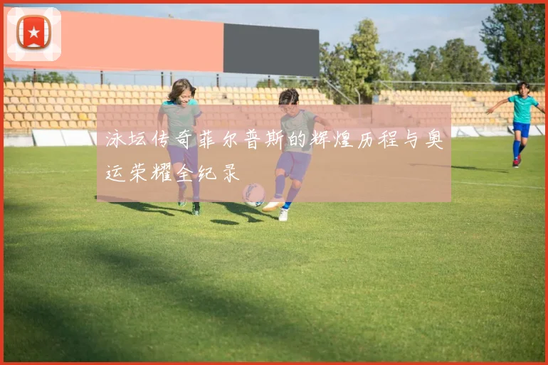 泳坛传奇菲尔普斯的辉煌历程与奥运荣耀全纪录