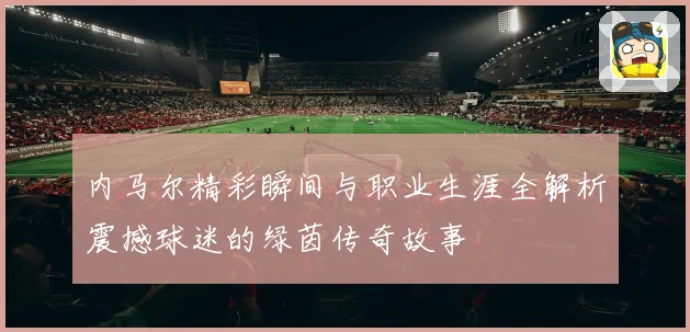 内马尔精彩瞬间与职业生涯全解析震撼球迷的绿茵传奇故事