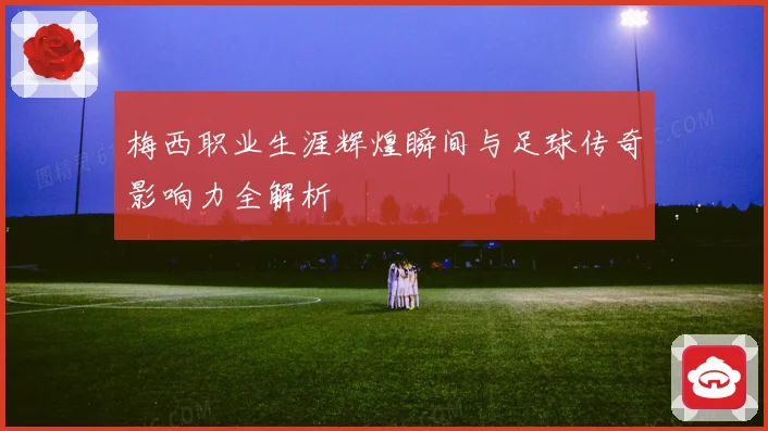 梅西职业生涯辉煌瞬间与足球传奇影响力全解析