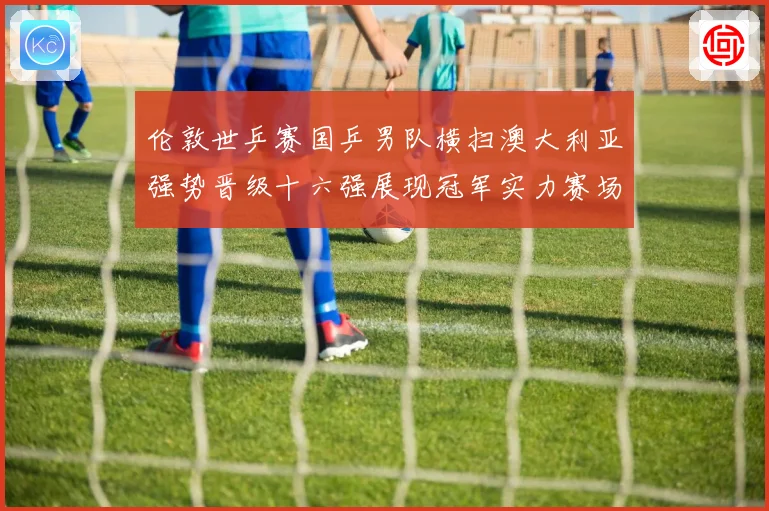 伦敦世乒赛国乒男队横扫澳大利亚强势晋级十六强展现冠军实力赛场解读