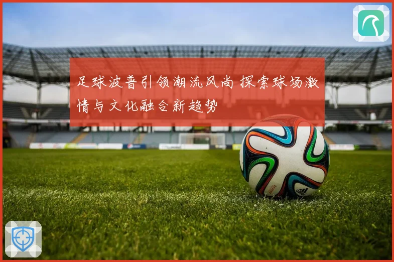 足球波普引领潮流风尚 探索球场激情与文化融合新趋势