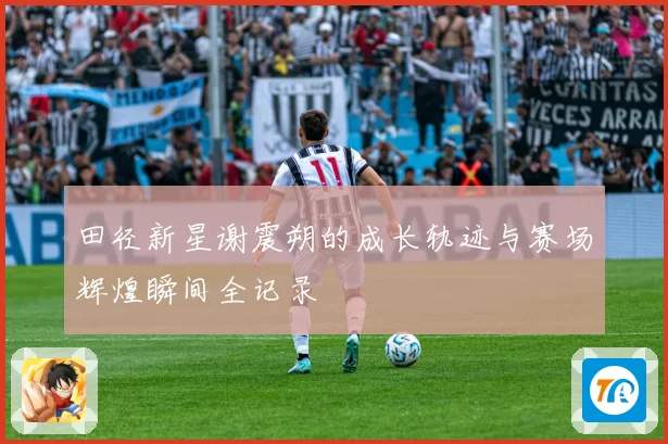 田径新星谢震朔的成长轨迹与赛场辉煌瞬间全记录