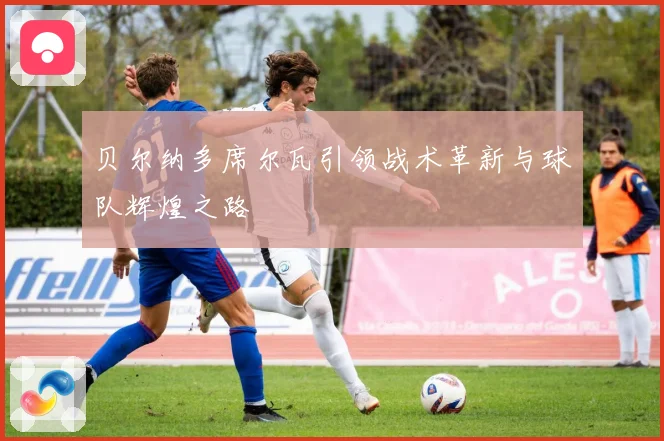 贝尔纳多席尔瓦引领战术革新与球队辉煌之路