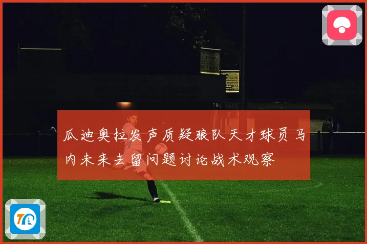 瓜迪奥拉发声质疑狼队天才球员马内未来去留问题讨论战术观察