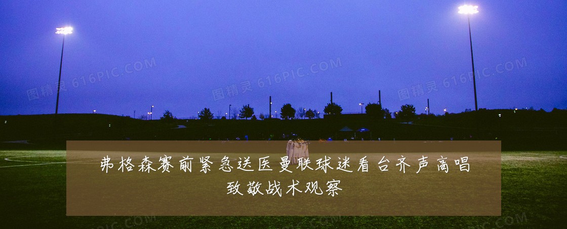 弗格森赛前紧急送医曼联球迷看台齐声高唱致敬战术观察